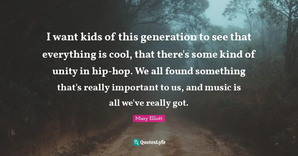 I want kids of this generation to see that everything is cool, that there's some kind of unity in hip-hop. We all found something that's really important to us, and music is all we've really got.