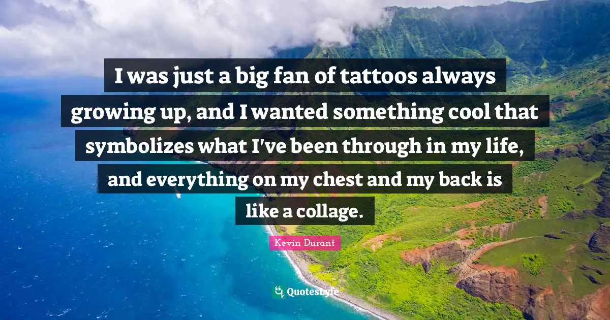 I was just a big fan of tattoos always growing up, and I wanted something cool that symbolizes what I've been through in my life, and everything on my chest and my back is like a collage.