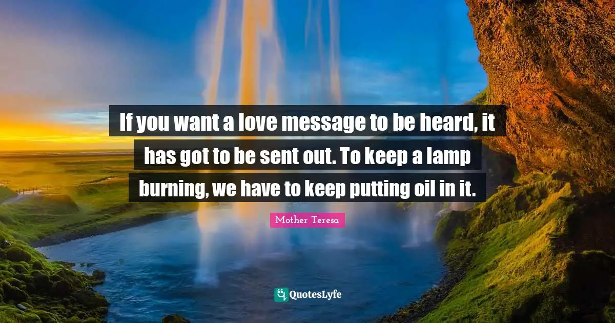 Mother Teresa Quotes: "If you want a love message to be heard, it has got to be sent out. To keep a lamp burning, we have to keep putting oil in it."