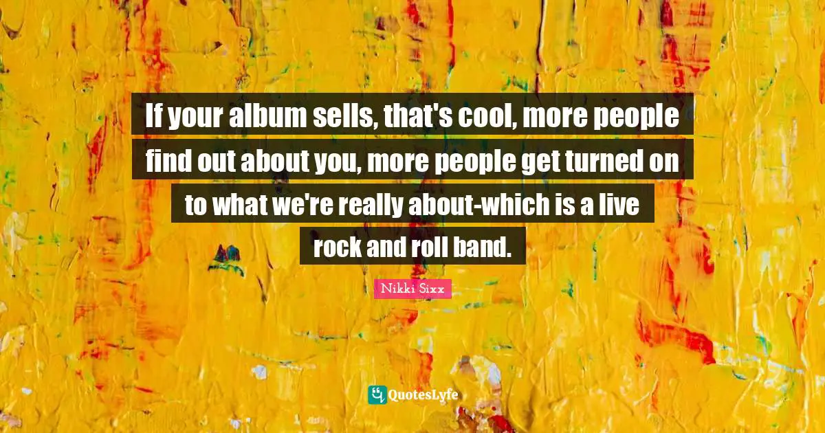 If your album sells, that's cool, more people find out about you, more people get turned on to what we're really about-which is a live rock and roll band.