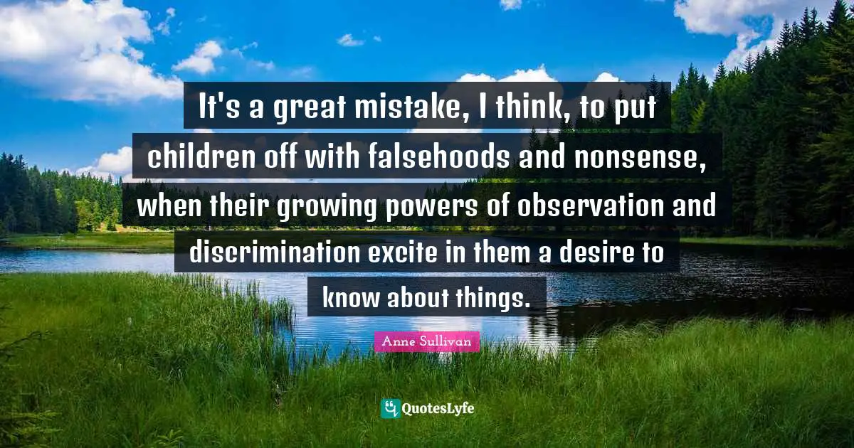 It's a great mistake, I think, to put children off with falsehoods and nonsense, when their growing powers of observation and discrimination excite in them a desire to know about things.
