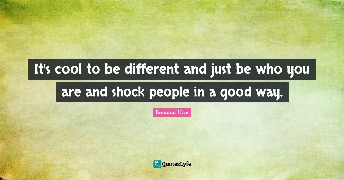 It's cool to be different and just be who you are and shock people in a good way.