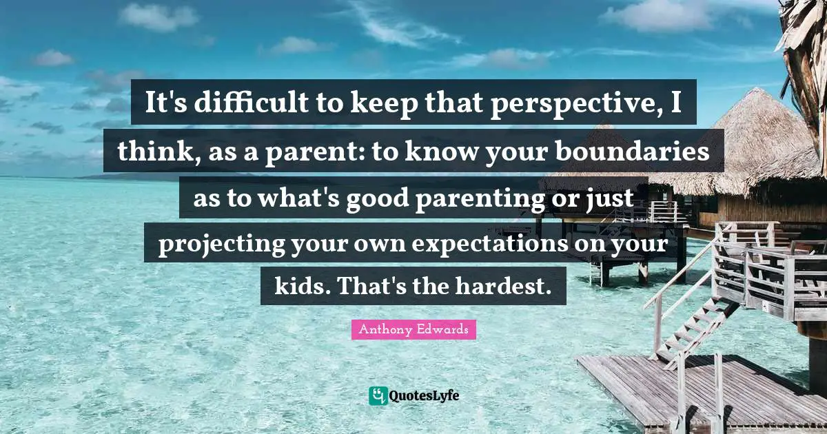 It's difficult to keep that perspective, I think, as a parent: to know your boundaries as to what's good parenting or just projecting your own expectations on your kids. That's the hardest.