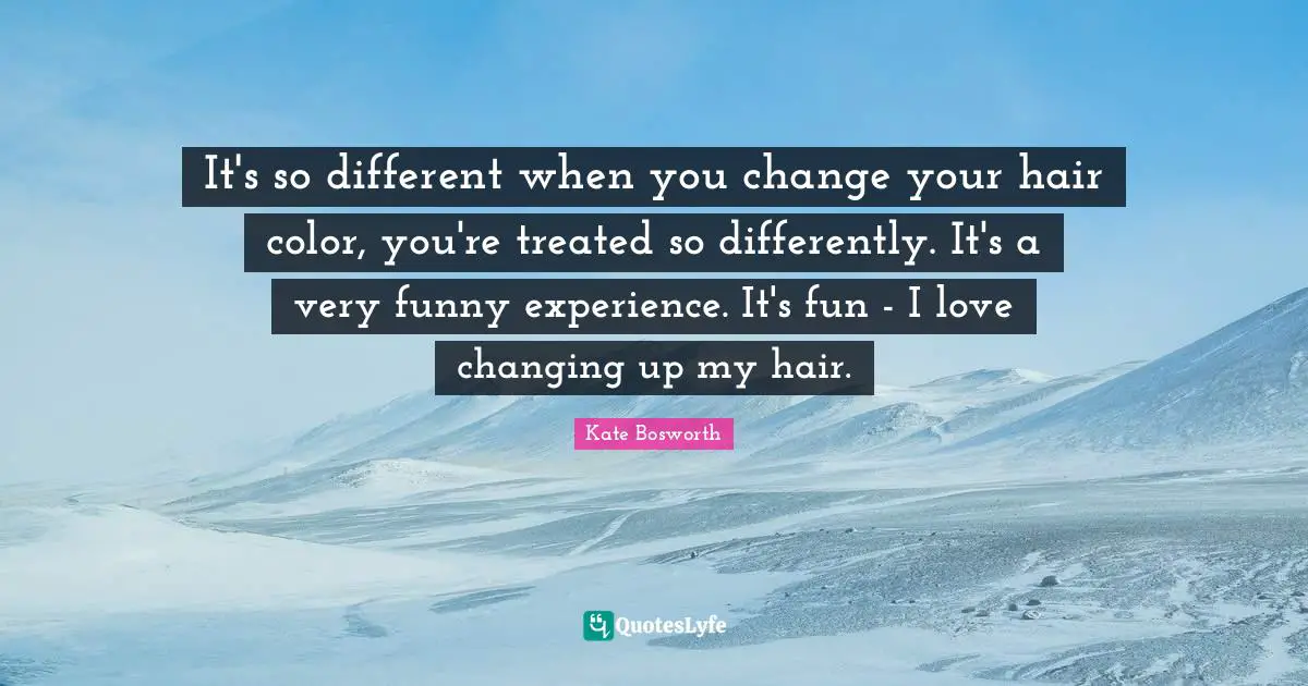 It's so different when you change your hair color, you're treated so differently. It's a very funny experience. It's fun - I love changing up my hair.