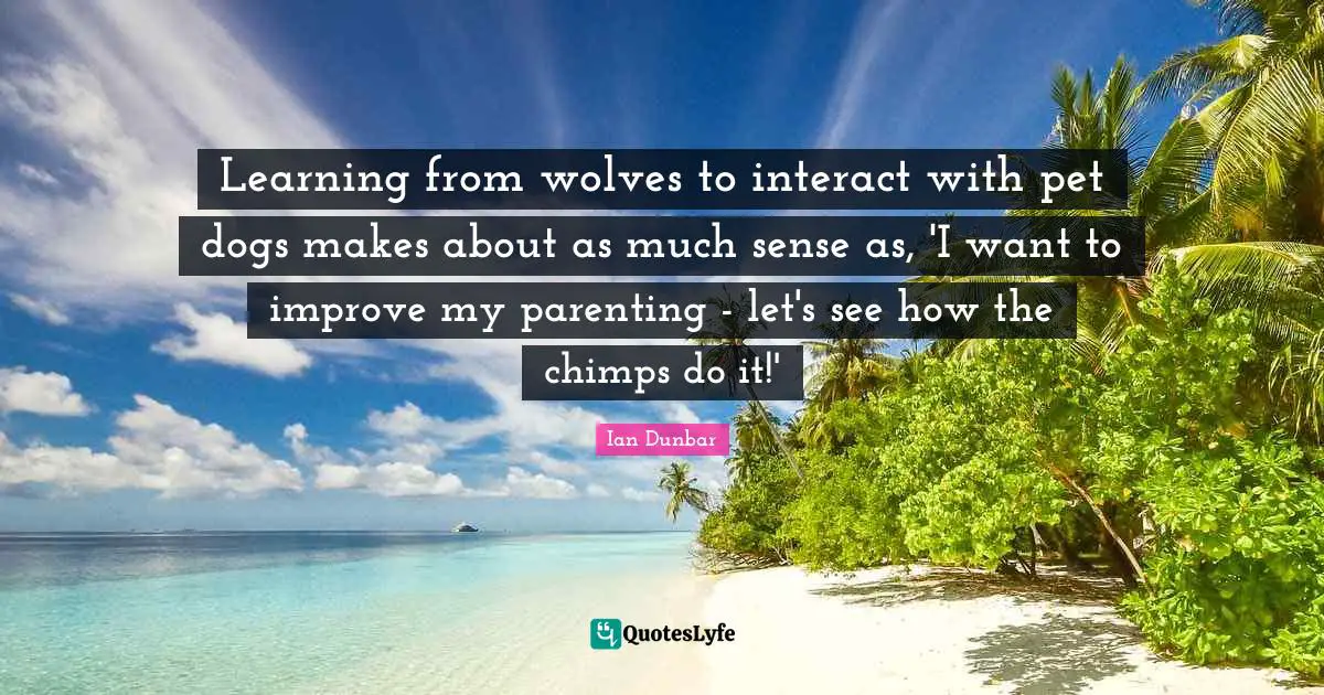 Pet Quotes: "Learning from wolves to interact with pet dogs makes about as much sense as, 'I want to improve my parenting - let's see how the chimps do it!'"