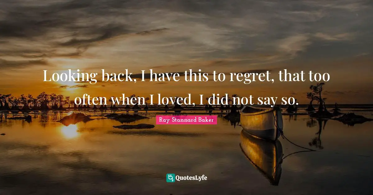 Looking back, I have this to regret, that too often when I loved, I did not say so.