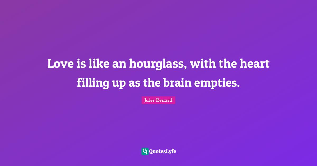 Love is like an hourglass, with the heart filling up as the brain empties.
