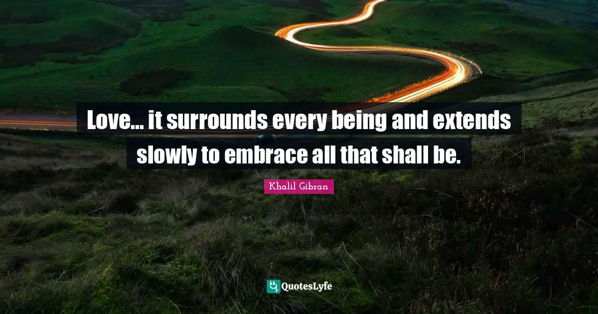 Love... it surrounds every being and extends slowly to embrace all that shall be.