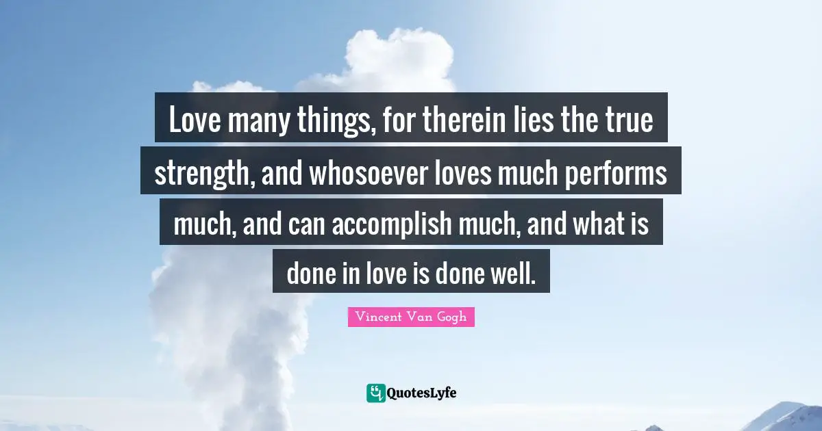 Vincent Van Gogh Quotes: "Love many things, for therein lies the true strength, and whosoever loves much performs much, and can accomplish much, and what is done in love is done well."