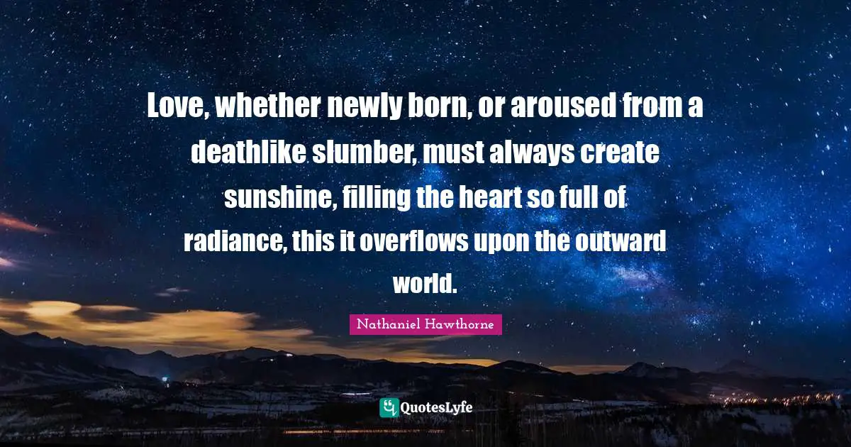 Love, whether newly born, or aroused from a deathlike slumber, must always create sunshine, filling the heart so full of radiance, this it overflows upon the outward world.