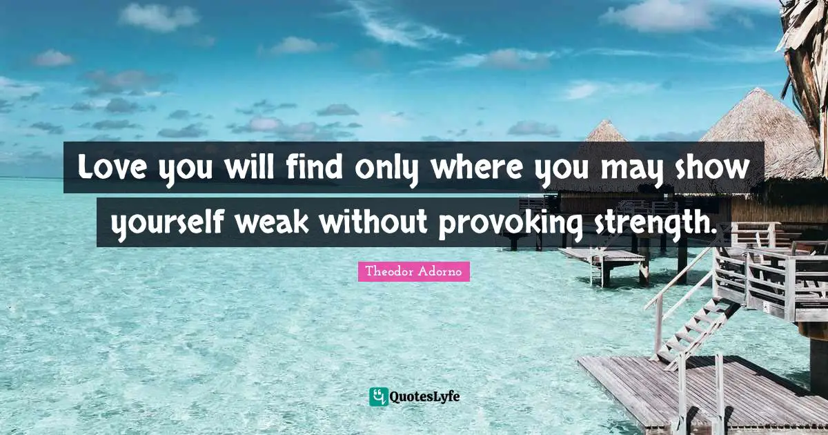 Love you will find only where you may show yourself weak without provoking strength.