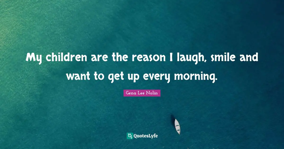 My children are the reason I laugh, smile and want to get up every morning.