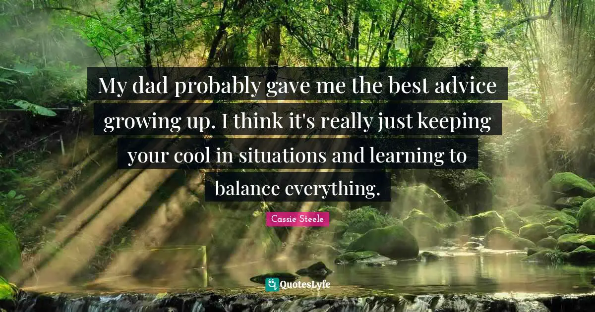 My dad probably gave me the best advice growing up. I think it's really just keeping your cool in situations and learning to balance everything.