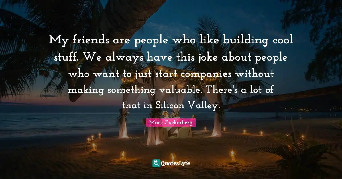 My friends are people who like building cool stuff. We always have this joke about people who want to just start companies without making something valuable. There's a lot of that in Silicon Valley.