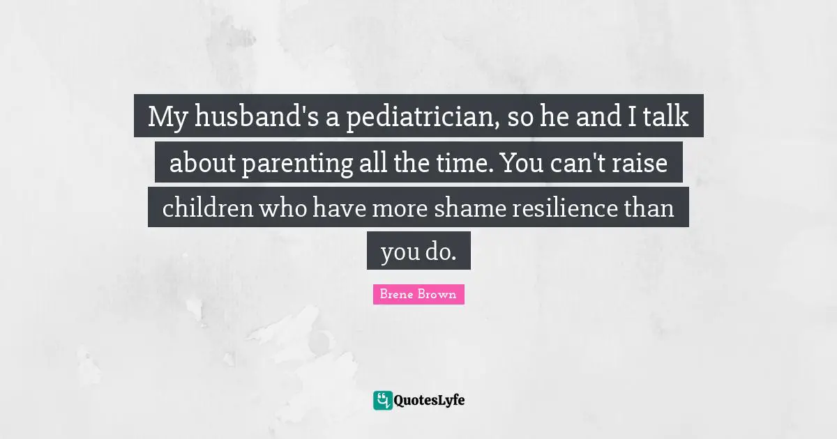 Brene Brown Quotes: "My husband's a pediatrician, so he and I talk about parenting all the time. You can't raise children who have more shame resilience than you do."