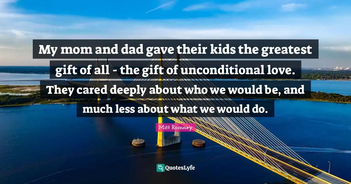 My mom and dad gave their kids the greatest gift of all - the gift of unconditional love. They cared deeply about who we would be, and much less about what we would do.