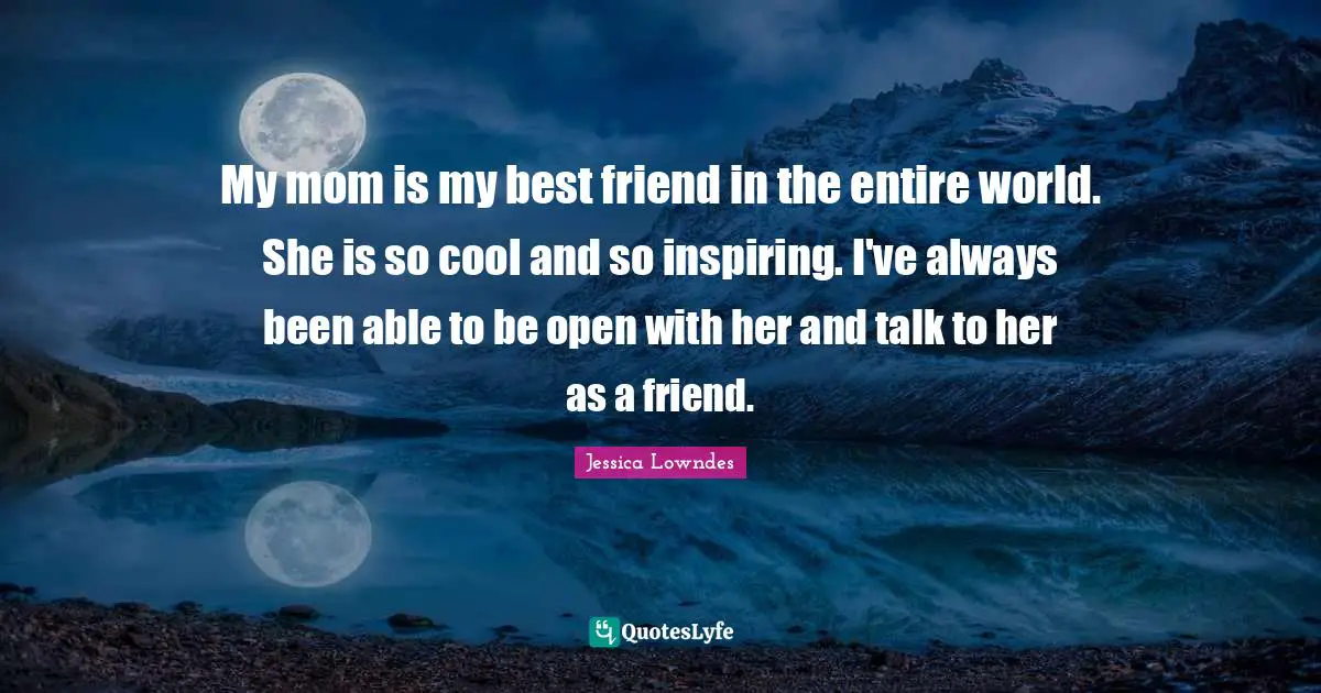 My mom is my best friend in the entire world. She is so cool and so inspiring. I've always been able to be open with her and talk to her as a friend.