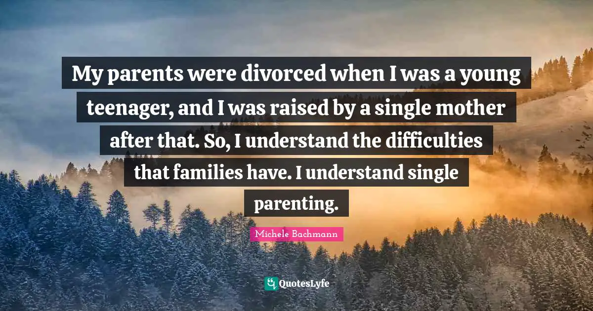 My parents were divorced when I was a young teenager, and I was raised by a single mother after that. So, I understand the difficulties that families have. I understand single parenting.
