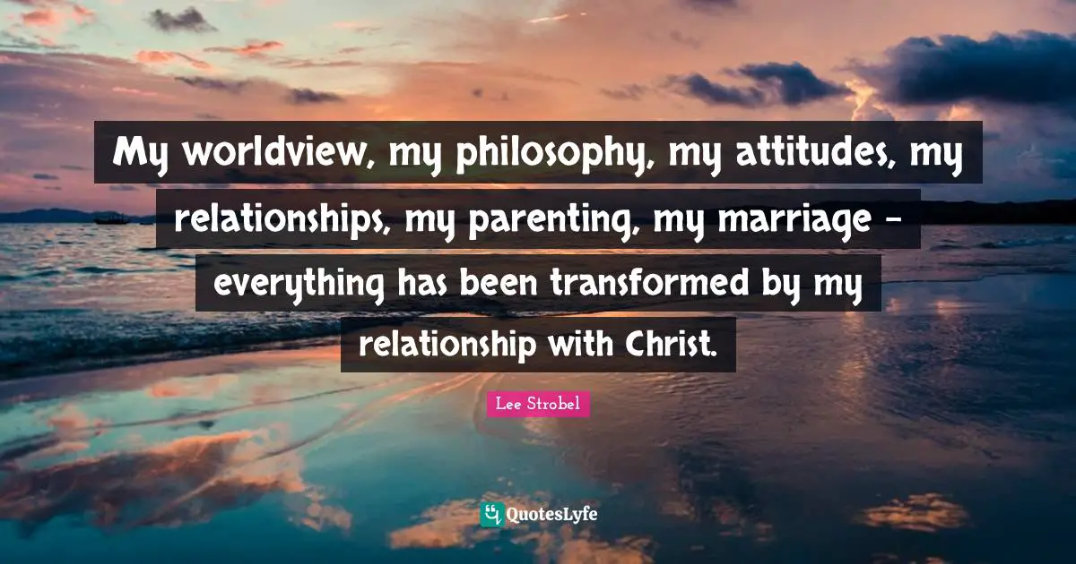 My worldview, my philosophy, my attitudes, my relationships, my parenting, my marriage - everything has been transformed by my relationship with Christ.