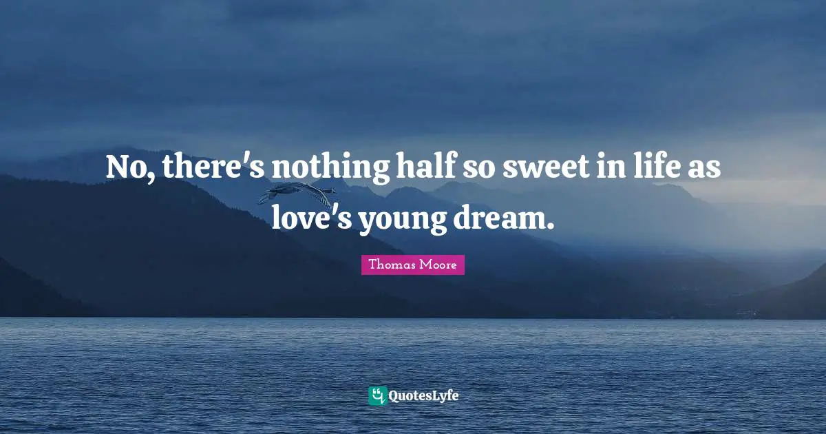 No, there's nothing half so sweet in life as love's young dream.