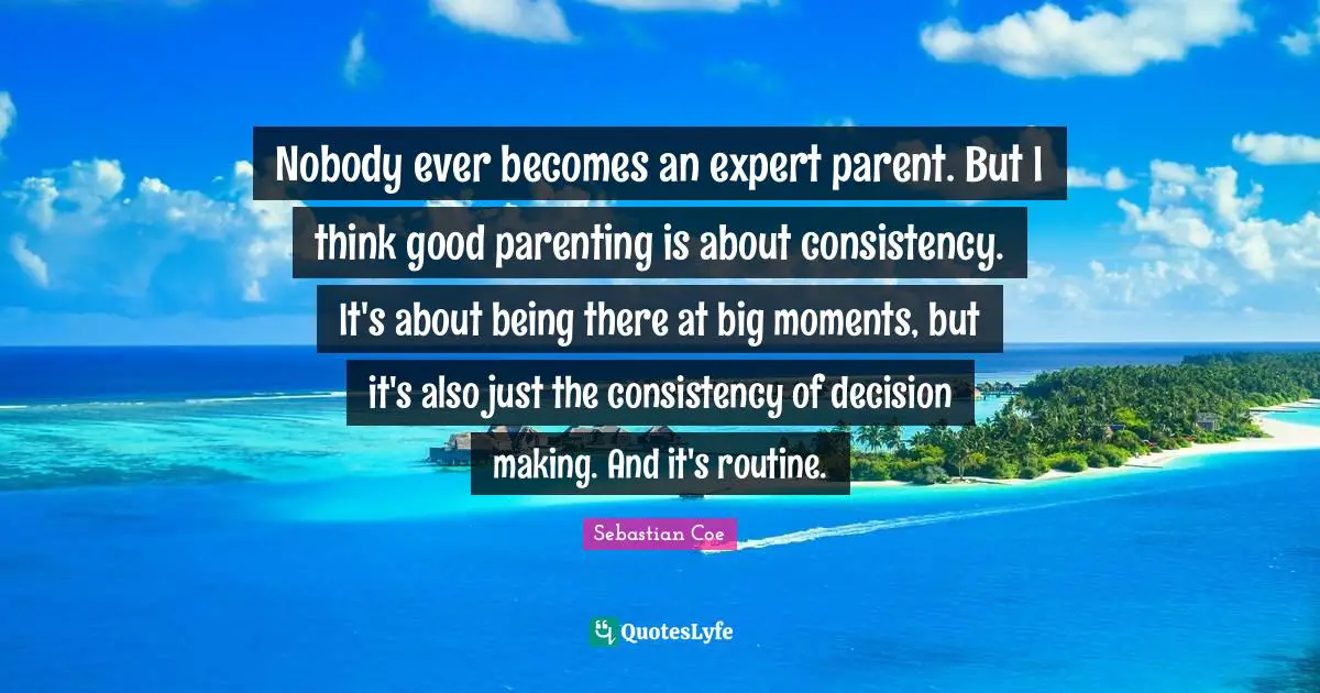 Nobody ever becomes an expert parent. But I think good parenting is about consistency. It's about being there at big moments, but it's also just the consistency of decision making. And it's routine.