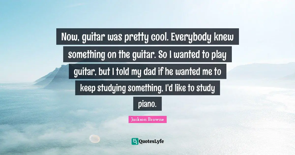 Now, guitar was pretty cool. Everybody knew something on the guitar. So I wanted to play guitar, but I told my dad if he wanted me to keep studying something, I'd like to study piano.
