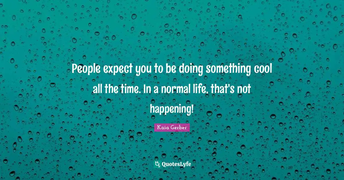 People expect you to be doing something cool all the time. In a normal life, that's not happening!