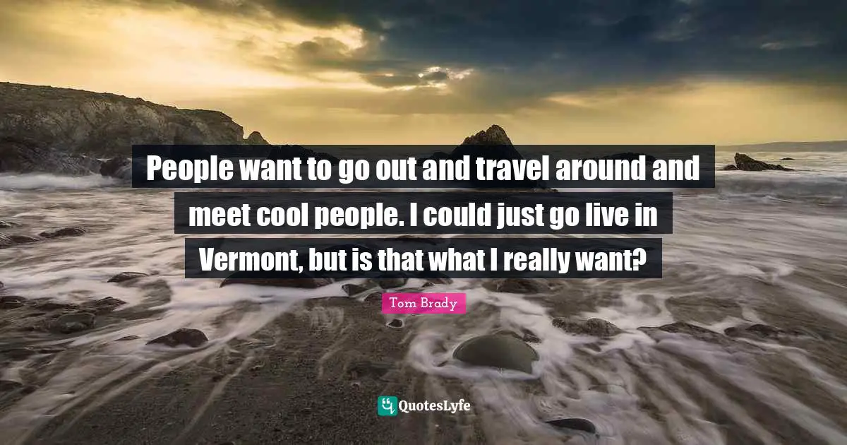 Tom Brady Quotes: People want to go out and travel around and meet cool people. I could just go live in Vermont, but is that what I really want?