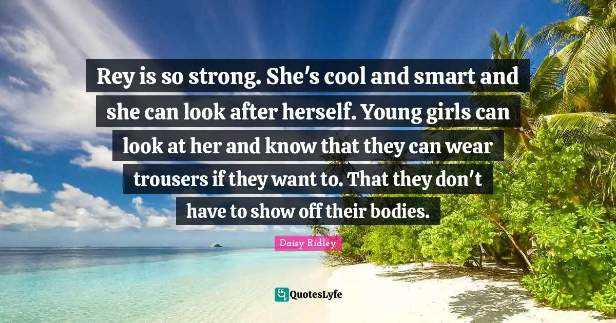Rey is so strong. She's cool and smart and she can look after herself. Young girls can look at her and know that they can wear trousers if they want to. That they don't have to show off their bodies.