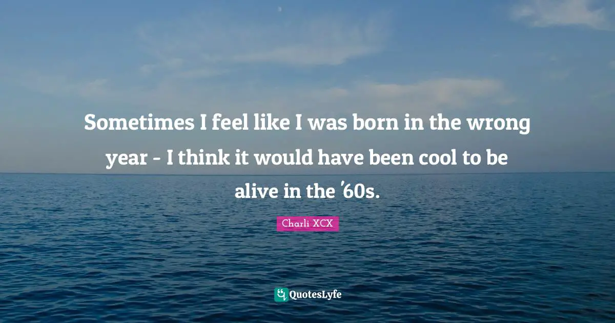 Sometimes I feel like I was born in the wrong year - I think it would have been cool to be alive in the '60s.