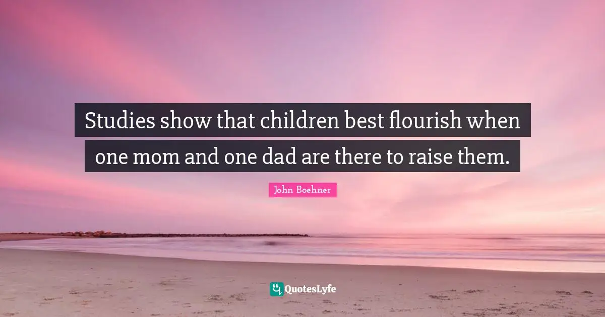 Studies show that children best flourish when one mom and one dad are there to raise them.