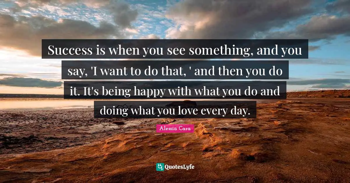 Success is when you see something, and you say, 'I want to do that, ' and then you do it. It's being happy with what you do and doing what you love every day.
