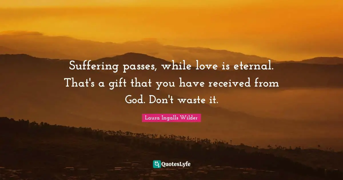Suffering passes, while love is eternal. That's a gift that you have received from God. Don't waste it.