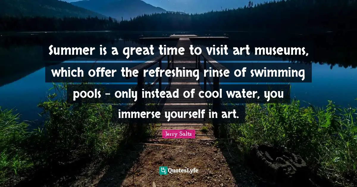 Jerry Saltz Quotes: "Summer is a great time to visit art museums, which offer the refreshing rinse of swimming pools - only instead of cool water, you immerse yourself in art."