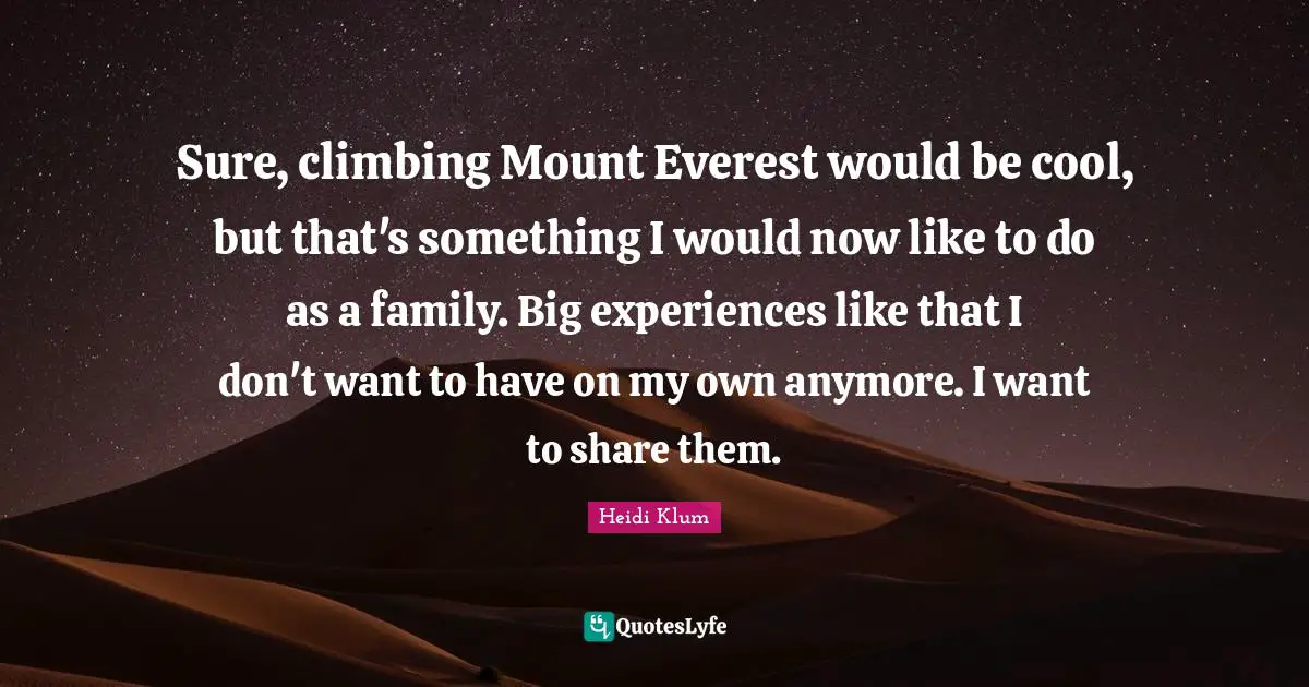 Sure, climbing Mount Everest would be cool, but that's something I would now like to do as a family. Big experiences like that I don't want to have on my own anymore. I want to share them.