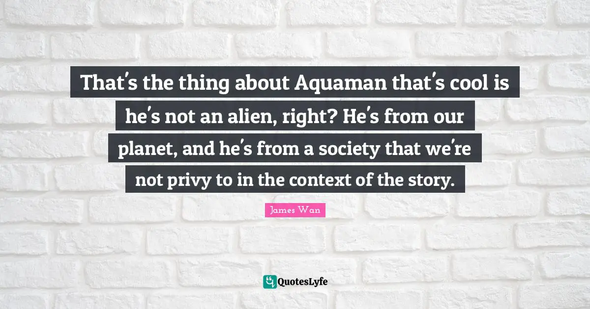 That's the thing about Aquaman that's cool is he's not an alien, right? He's from our planet, and he's from a society that we're not privy to in the context of the story.