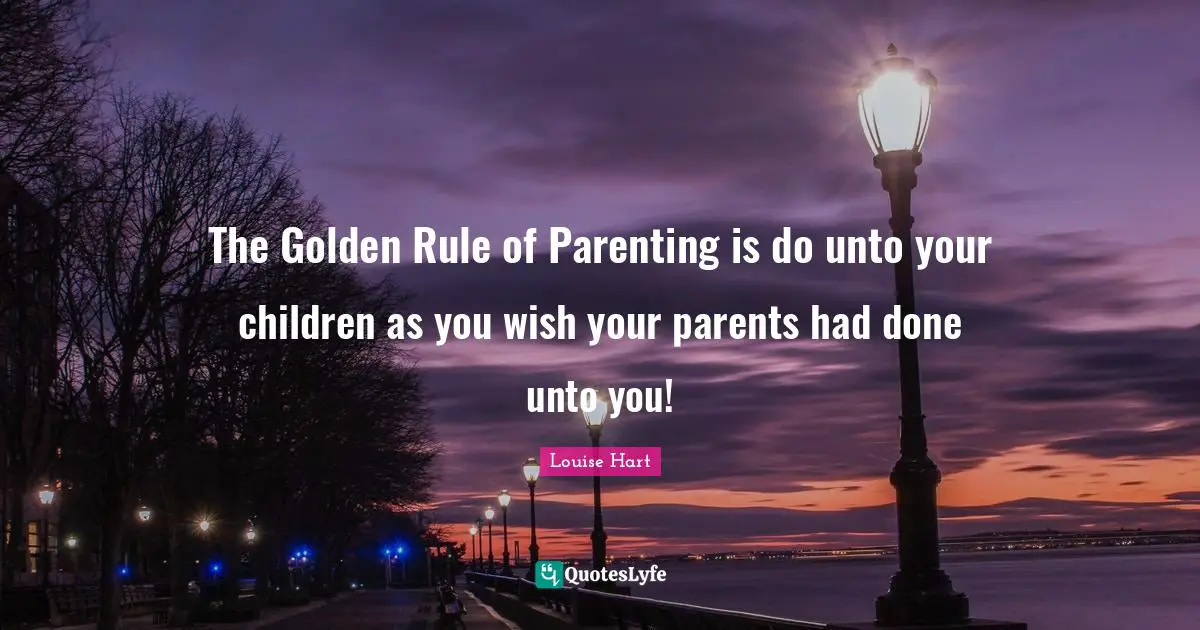 The Golden Rule of Parenting is do unto your children as you wish your parents had done unto you!