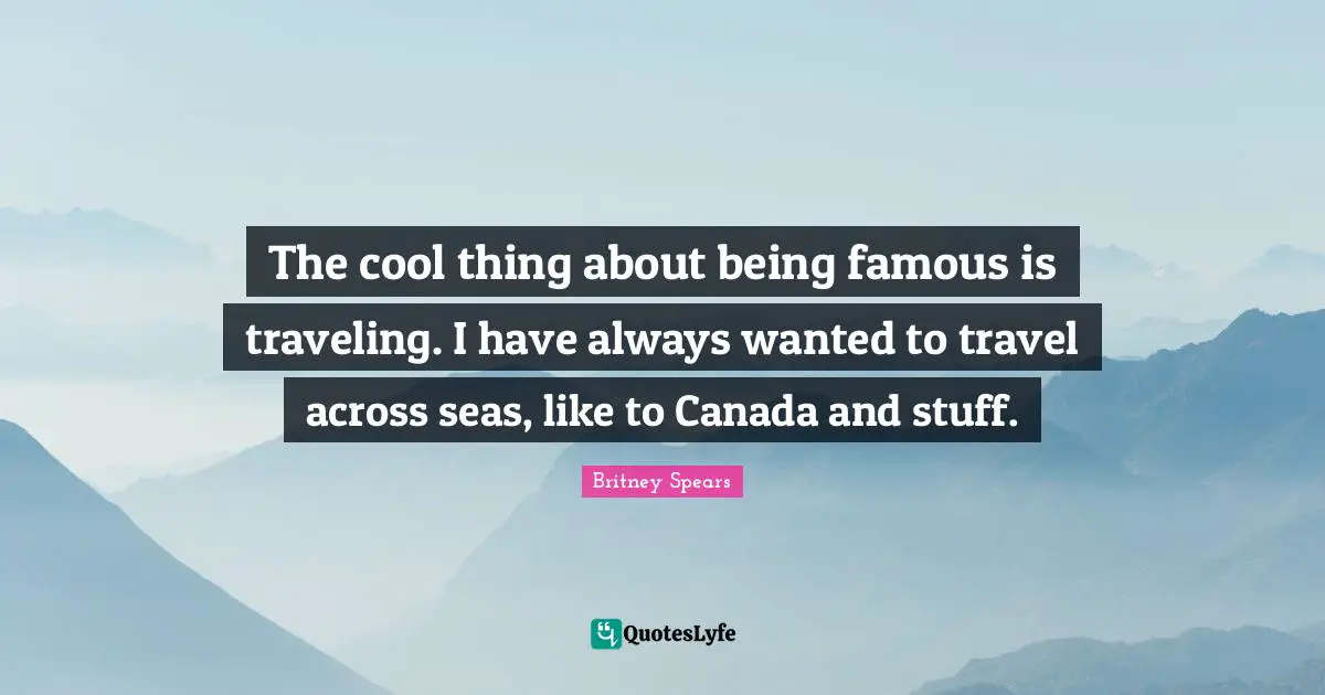 Britney Spears Quotes: "The cool thing about being famous is traveling. I have always wanted to travel across seas, like to Canada and stuff."