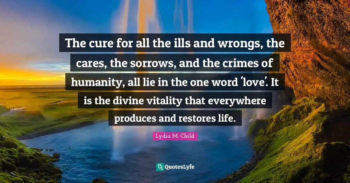 The cure for all the ills and wrongs, the cares, the sorrows, and the crimes of humanity, all lie in the one word 'love'. It is the divine vitality that everywhere produces and restores life.