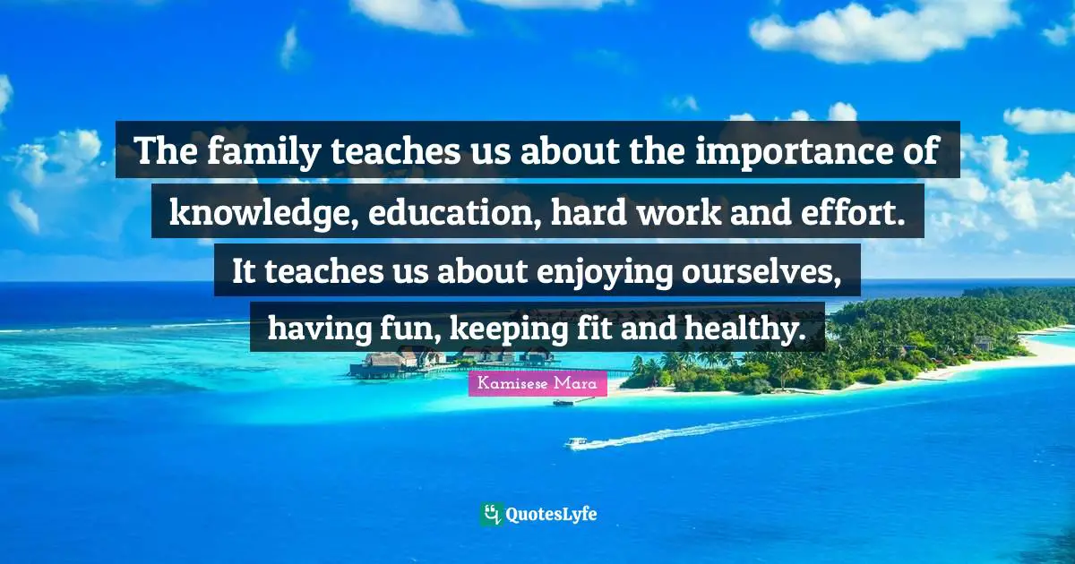 The family teaches us about the importance of knowledge, education, hard work and effort. It teaches us about enjoying ourselves, having fun, keeping fit and healthy.