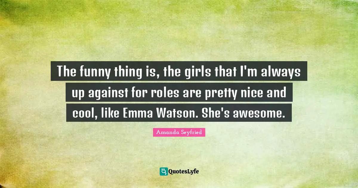 The funny thing is, the girls that I'm always up against for roles are pretty nice and cool, like Emma Watson. She's awesome.