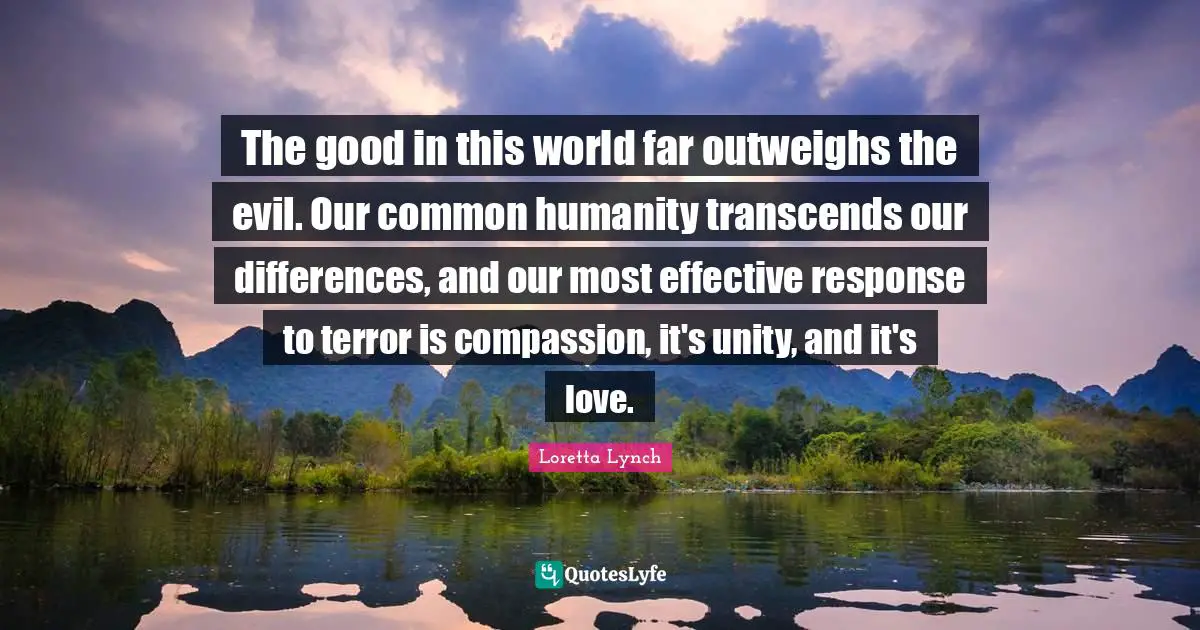 The good in this world far outweighs the evil. Our common humanity transcends our differences, and our most effective response to terror is compassion, it's unity, and it's love.