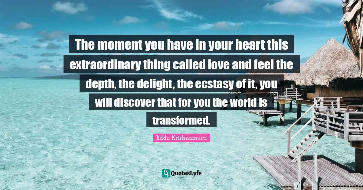 J.Krishnamurti Quotes: "The moment you have in your heart this extraordinary thing called love and feel the depth, the delight, the ecstasy of it, you will discover that for you the world is transformed."
