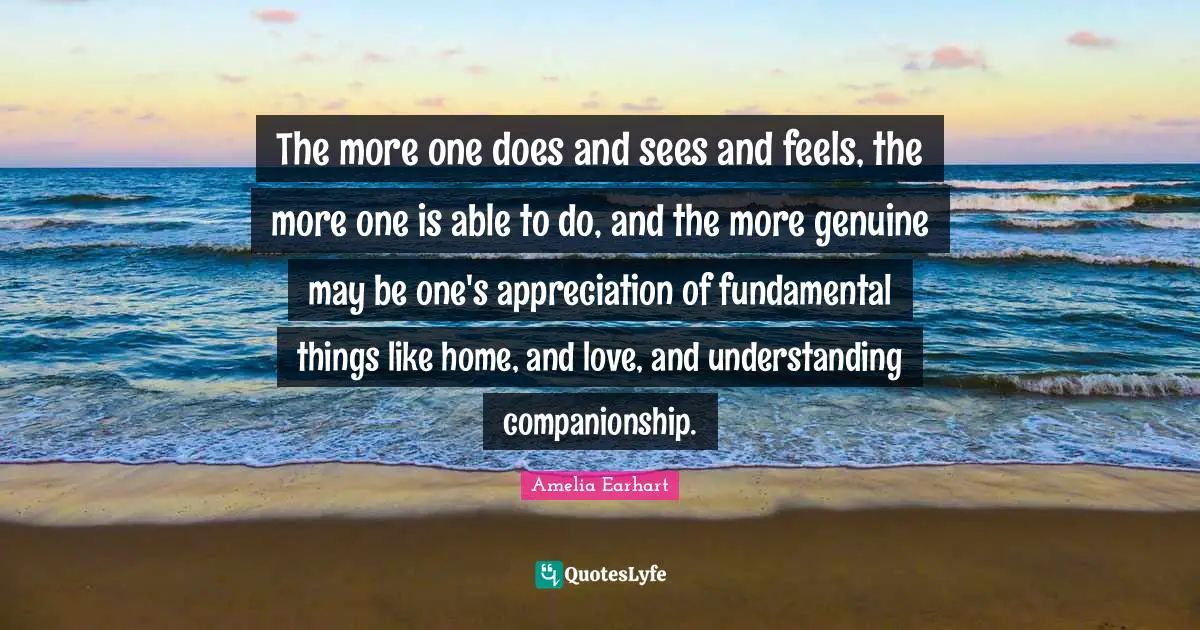 The more one does and sees and feels, the more one is able to do, and the more genuine may be one's appreciation of fundamental things like home, and love, and understanding companionship.