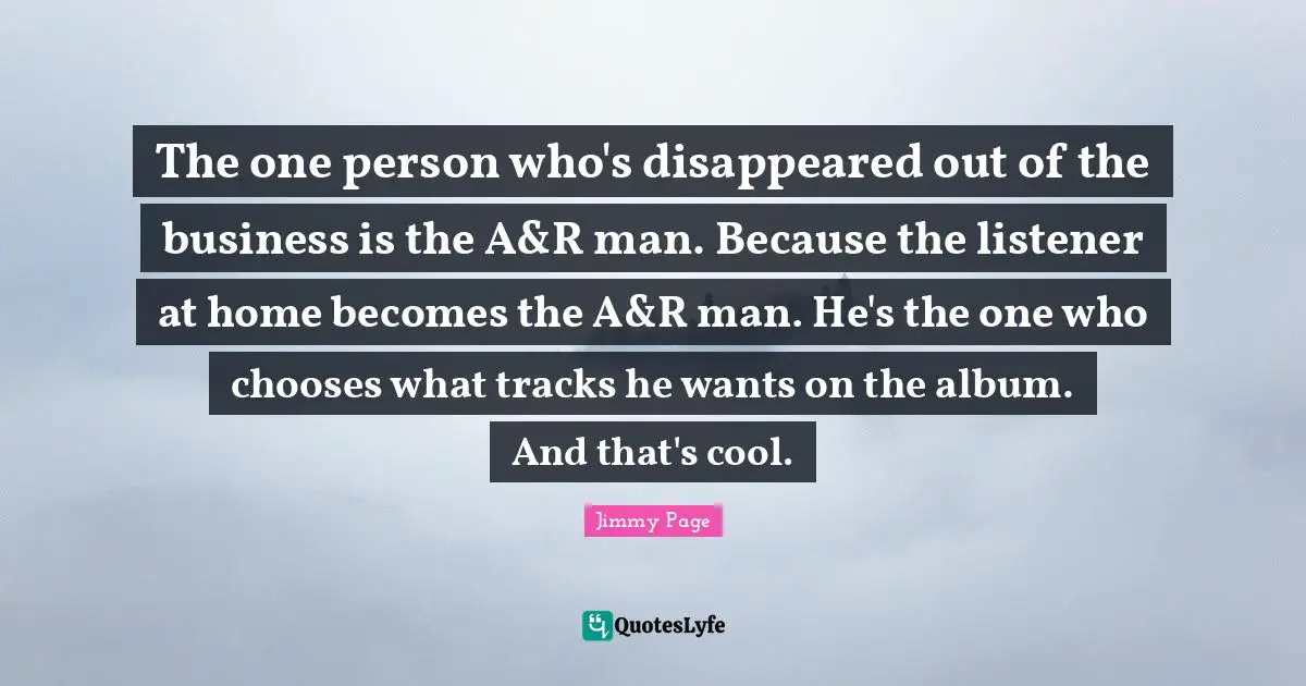 The one person who's disappeared out of the business is the A&R man. Because the listener at home becomes the A&R man. He's the one who chooses what tracks he wants on the album. And that's cool.