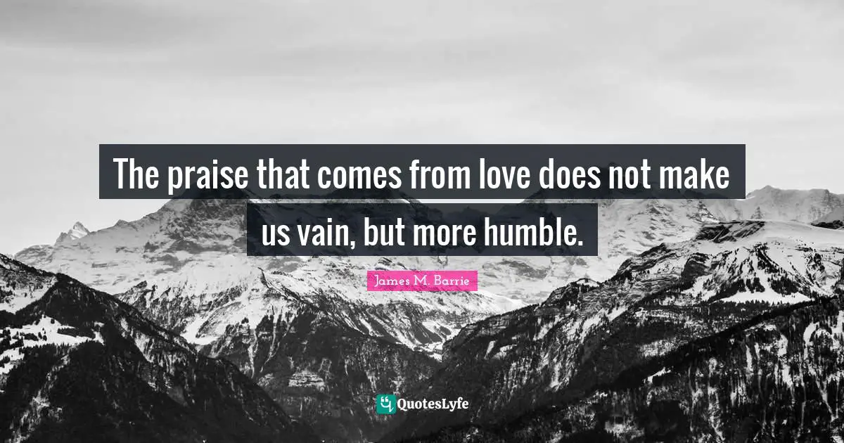 The praise that comes from love does not make us vain, but more humble.