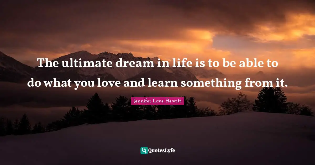 The ultimate dream in life is to be able to do what you love and learn something from it.