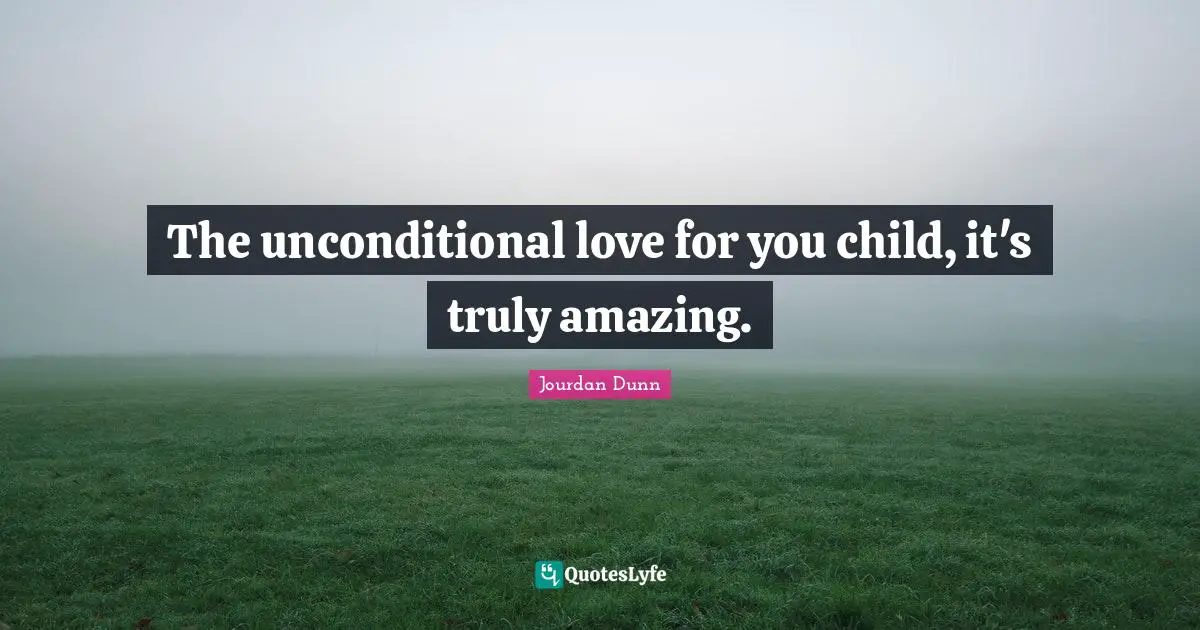 The unconditional love for you child, it's truly amazing.