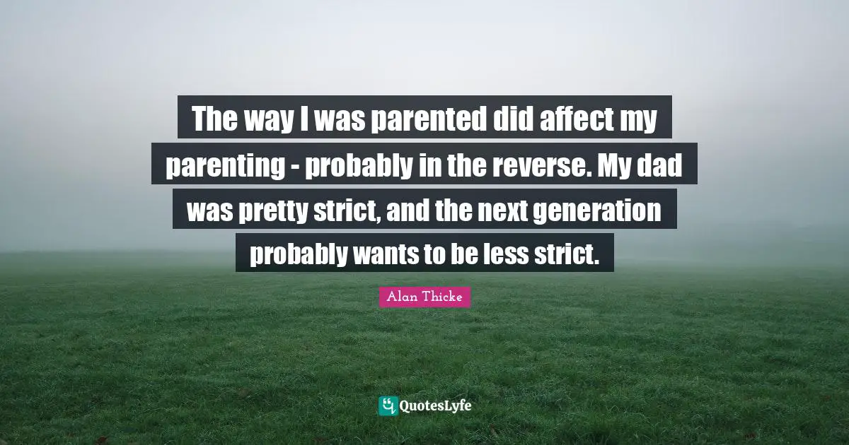 The way I was parented did affect my parenting - probably in the reverse. My dad was pretty strict, and the next generation probably wants to be less strict.