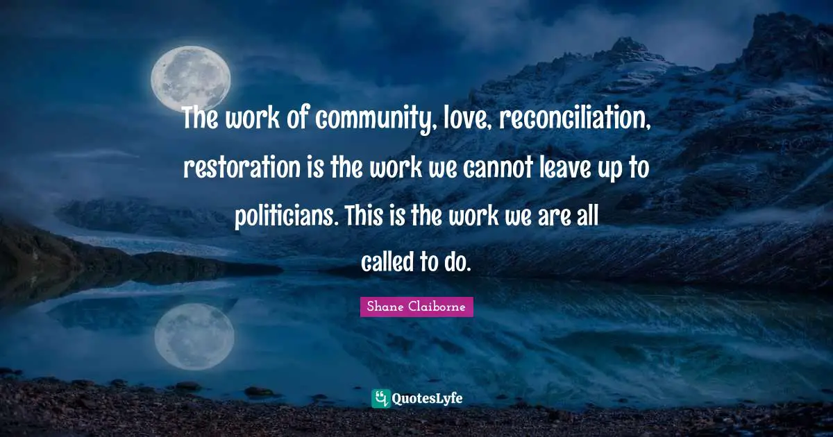 The work of community, love, reconciliation, restoration is the work we cannot leave up to politicians. This is the work we are all called to do.